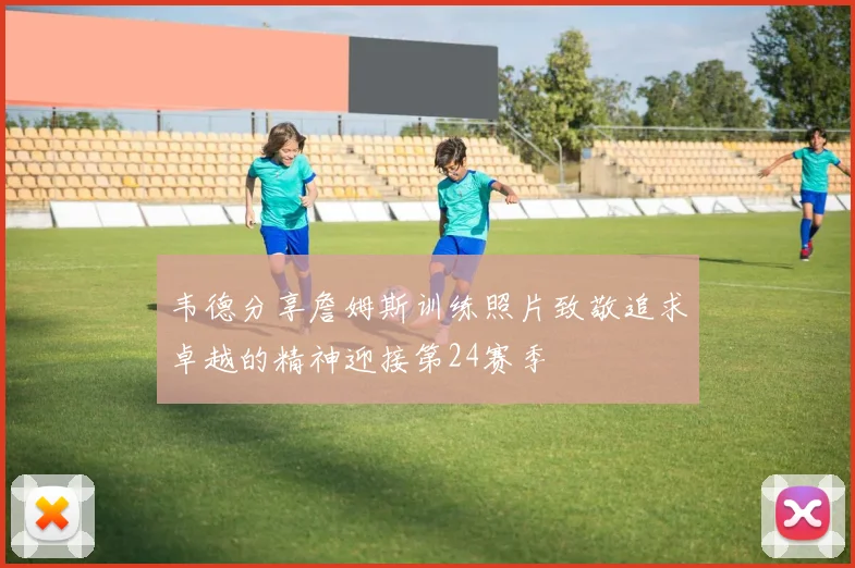 韦德分享詹姆斯训练照片致敬追求卓越的精神迎接第24赛季