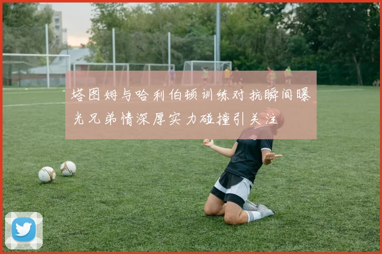 塔图姆与哈利伯顿训练对抗瞬间曝光兄弟情深厚实力碰撞引关注