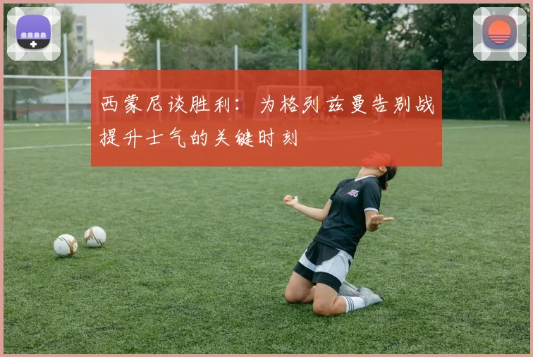 西蒙尼谈胜利：为格列兹曼告别战提升士气的关键时刻