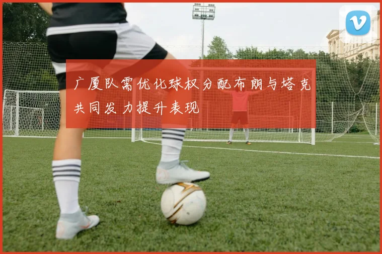 广厦队需优化球权分配布朗与塔克共同发力提升表现