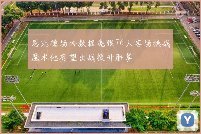 恩比德场均数据亮眼76人客场挑战魔术他有望出战提升胜算