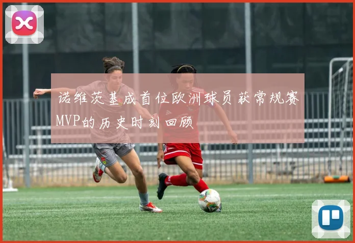 诺维茨基成首位欧洲球员获常规赛MVP的历史时刻回顾
