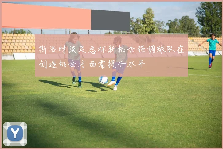 斯洛特谈足总杯新机会强调球队在创造机会方面需提升水平