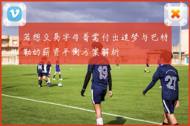 若想交易字母哥需付出追梦与巴特勒的薪资平衡方案解析