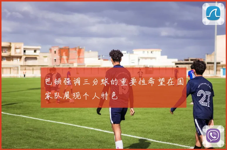 巴顿强调三分球的重要性希望在国家队展现个人特色