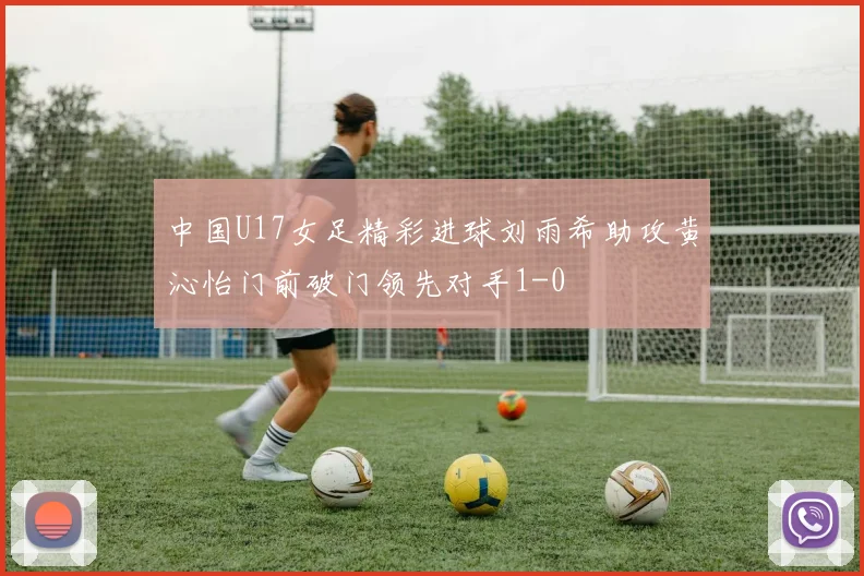 中国U17女足精彩进球刘雨希助攻黄沁怡门前破门领先对手1-0