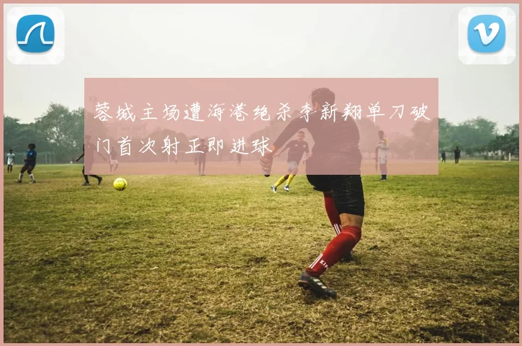 蓉城主场遭海港绝杀李新翔单刀破门首次射正即进球